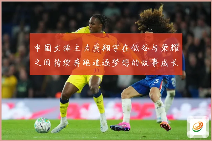中国女排主力龚翔宇在低谷与荣耀之间持续奔跑追逐梦想的故事成长观察