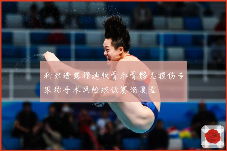 科尔透露穆迪软骨和骨骼无损伤专家称手术风险较低赛场复盘