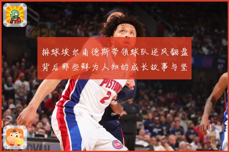 排球埃尔南德斯带领球队逆风翻盘背后那些鲜为人知的成长故事与坚持解析