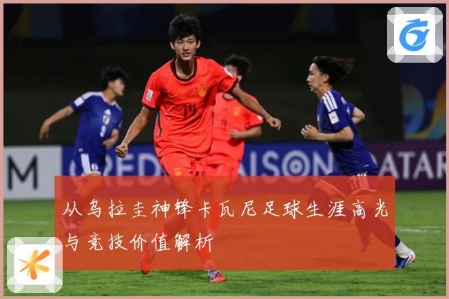 从乌拉圭神锋卡瓦尼足球生涯高光与竞技价值解析