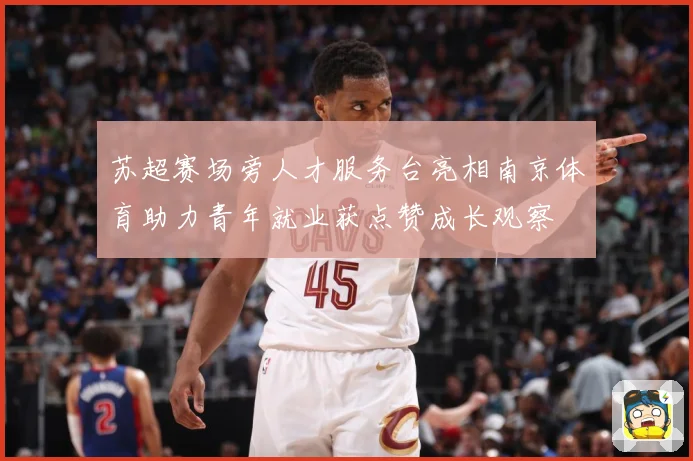 苏超赛场旁人才服务台亮相南京体育助力青年就业获点赞成长观察