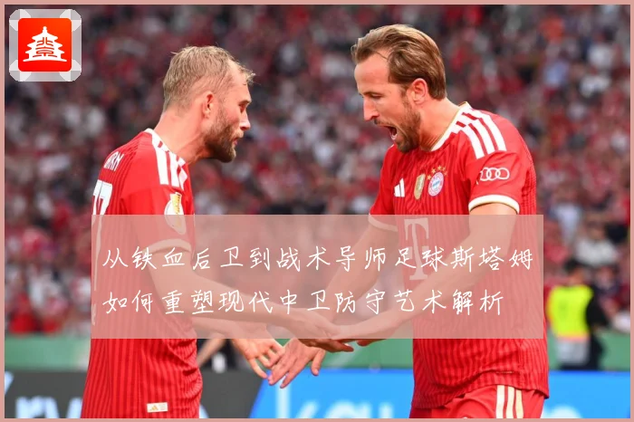 从铁血后卫到战术导师足球斯塔姆如何重塑现代中卫防守艺术解析
