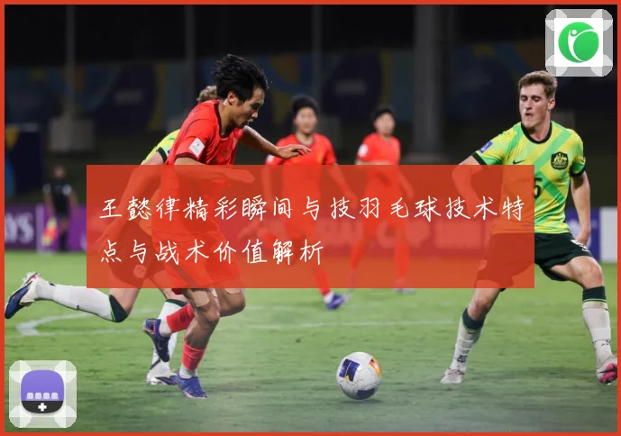 王懿律精彩瞬间与技羽毛球技术特点与战术价值解析