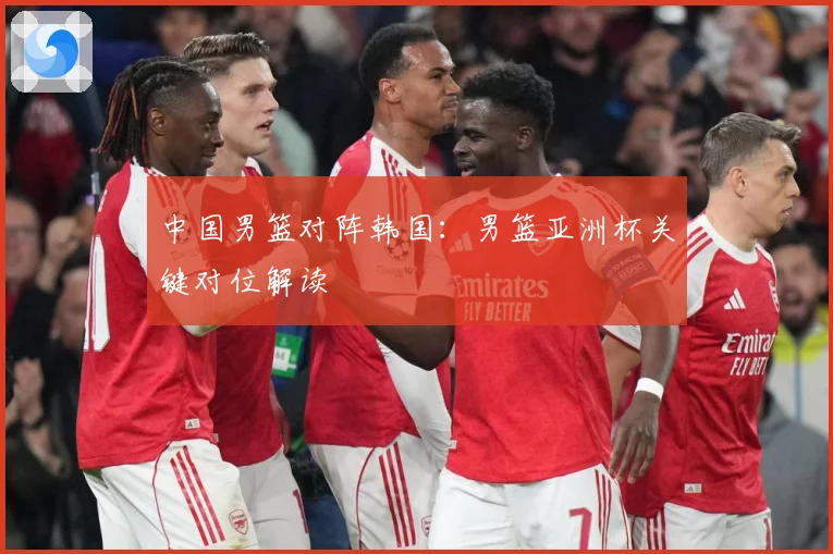 中国男篮对阵韩国：男篮亚洲杯关键对位解读
