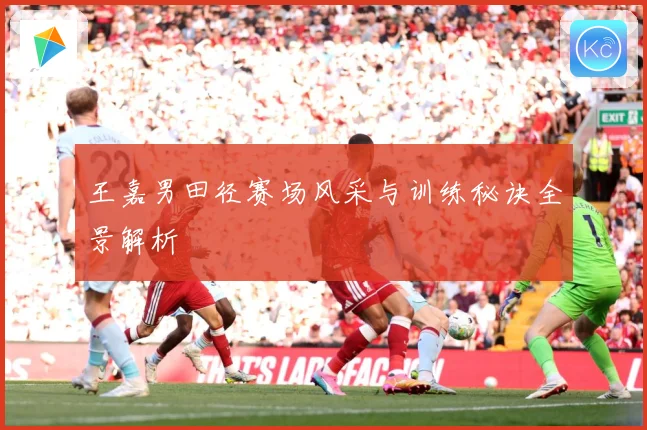 王嘉男田径赛场风采与训练秘诀全景解析