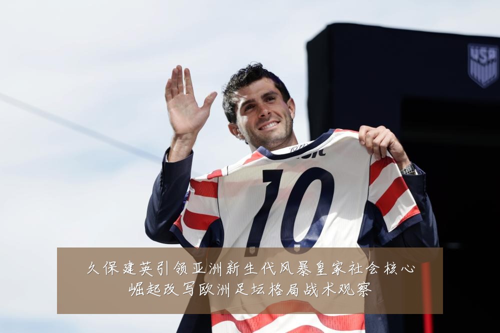 久保建英引领亚洲新生代风暴皇家社会核心崛起改写欧洲足坛格局战术观察