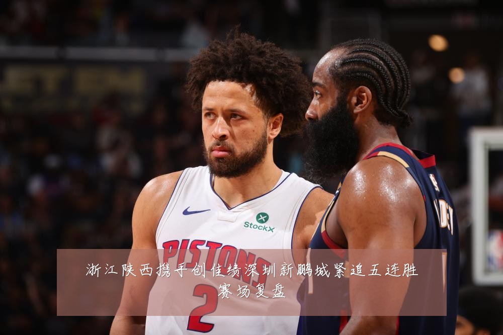 浙江陕西携手创佳绩深圳新鹏城紧追五连胜赛场复盘
